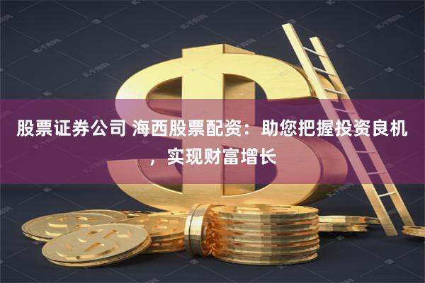 股票证券公司 海西股票配资：助您把握投资良机，实现财富增长