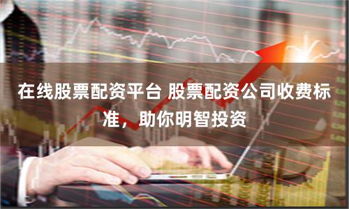 在线股票配资平台 股票配资公司收费标准，助你明智投资
