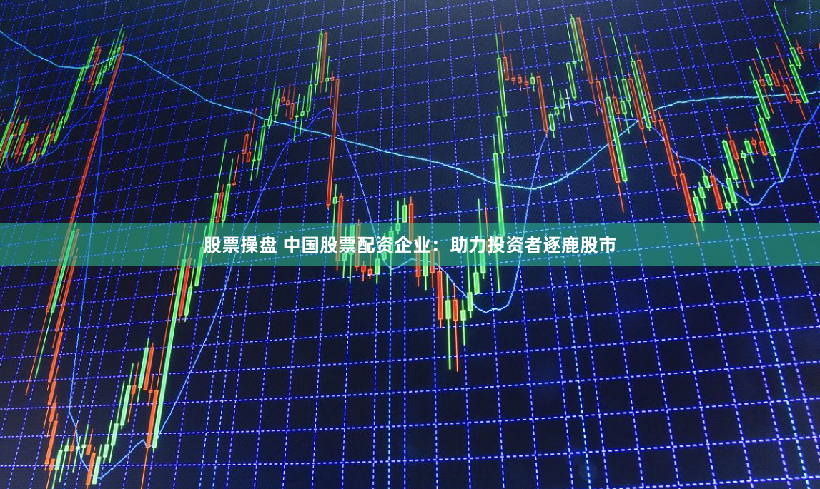 股票操盘 中国股票配资企业：助力投资者逐鹿股市