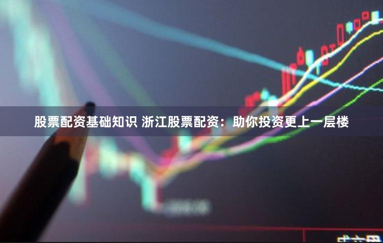 股票配资基础知识 浙江股票配资：助你投资更上一层楼