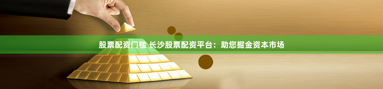 股票配资门槛 长沙股票配资平台：助您掘金资本市场