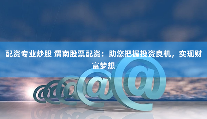 配资专业炒股 渭南股票配资：助您把握投资良机，实现财富梦想