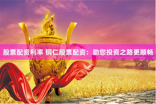 股票配资利率 铜仁股票配资：助您投资之路更顺畅