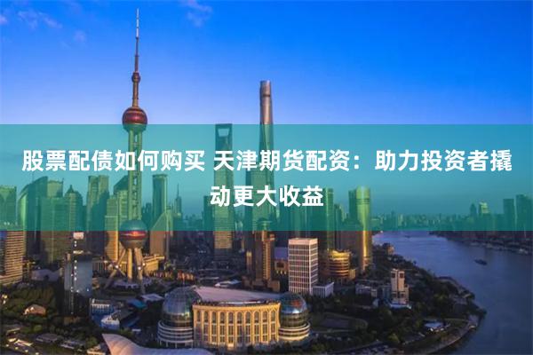 股票配债如何购买 天津期货配资：助力投资者撬动更大收益