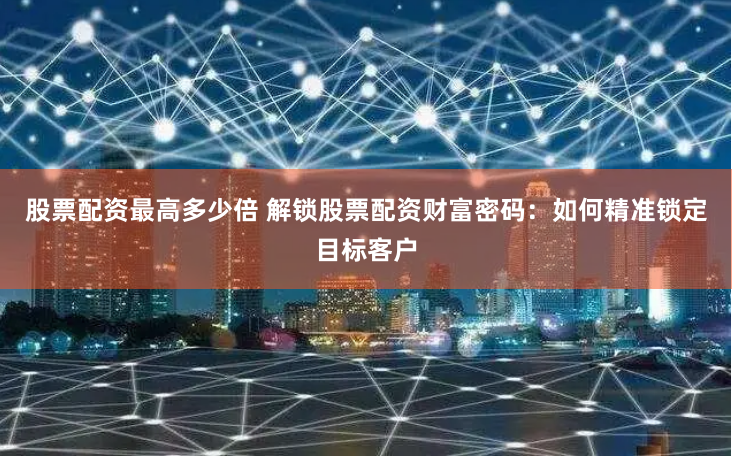 股票配资最高多少倍 解锁股票配资财富密码：如何精准锁定目标客户