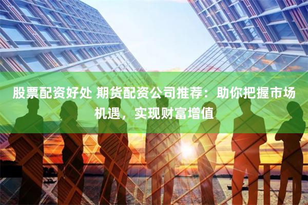 股票配资好处 期货配资公司推荐：助你把握市场机遇，实现财富增值
