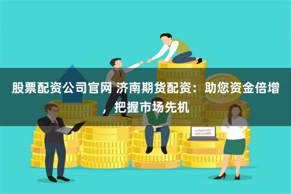 股票配资公司官网 济南期货配资：助您资金倍增，把握市场先机