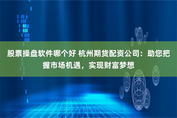 股票操盘软件哪个好 杭州期货配资公司：助您把握市场机遇，实现财富梦想