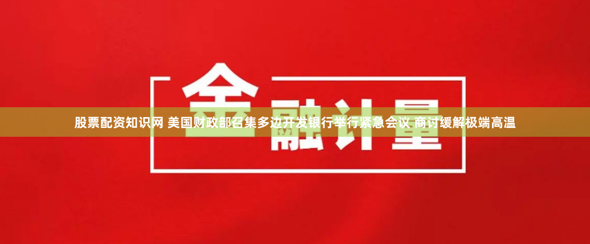 股票配资知识网 美国财政部召集多边开发银行举行紧急会议 商讨缓解极端高温