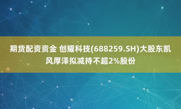 期货配资资金 创耀科技(688259.SH)大股东凯风厚泽拟减持不超2%股份