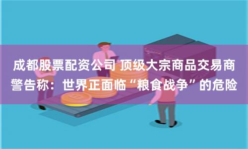 成都股票配资公司 顶级大宗商品交易商警告称：世界正面临“粮食战争”的危险