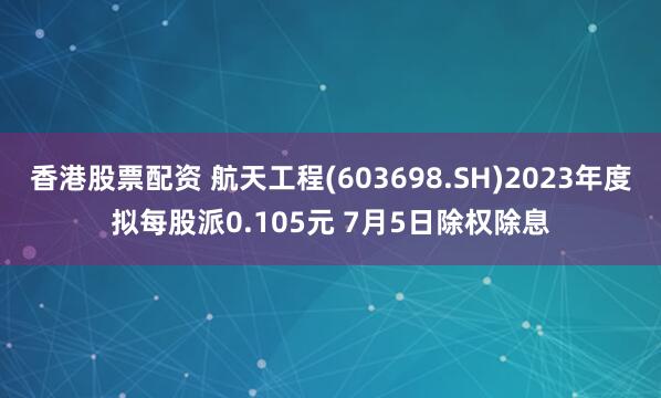 香港股票配资 航天工程(603698.SH)2023年度拟每股派0.105元 7月5日除权除息