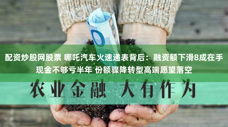 配资炒股网股票 哪吒汽车火速递表背后：融资额下滑8成在手现金不够亏半年 份额骤降转型高端愿望落空