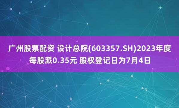 广州股票配资 设计总院(603357.SH)2023年度每股派0.35元 股权登记日为7月4日