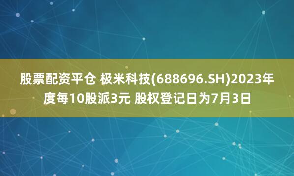 股票配资平仓 极米科技(688696.SH)2023年度每10股派3元 股权登记日为7月3日