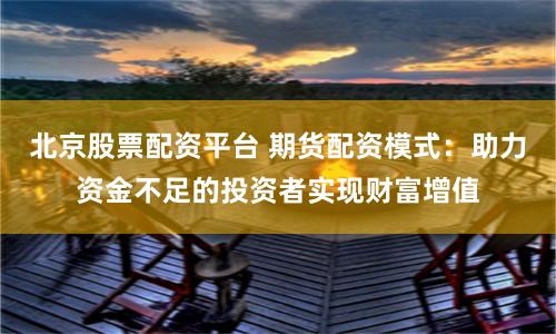 北京股票配资平台 期货配资模式：助力资金不足的投资者实现财富增值