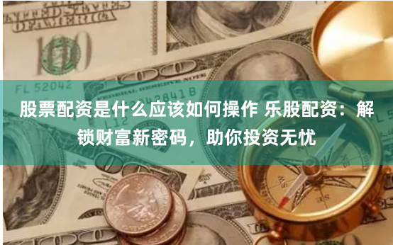股票配资是什么应该如何操作 乐股配资：解锁财富新密码，助你投资无忧