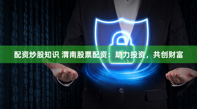 配资炒股知识 渭南股票配资：助力投资，共创财富