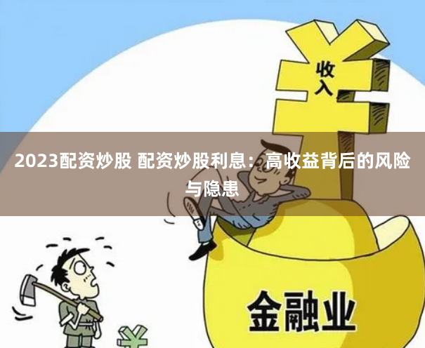 2023配资炒股 配资炒股利息：高收益背后的风险与隐患