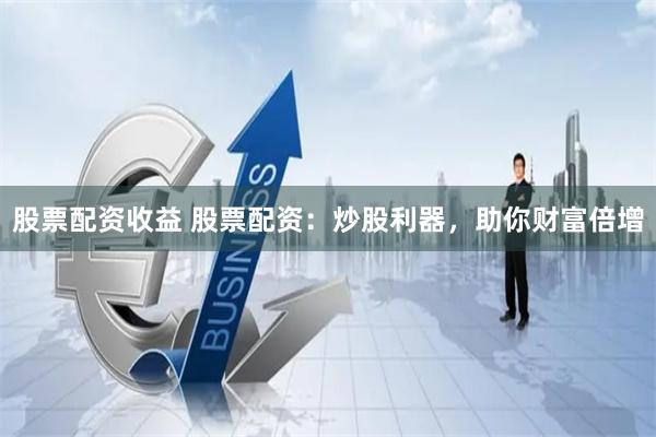 股票配资收益 股票配资：炒股利器，助你财富倍增