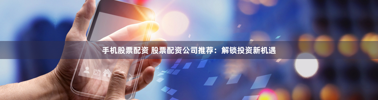 手机股票配资 股票配资公司推荐：解锁投资新机遇