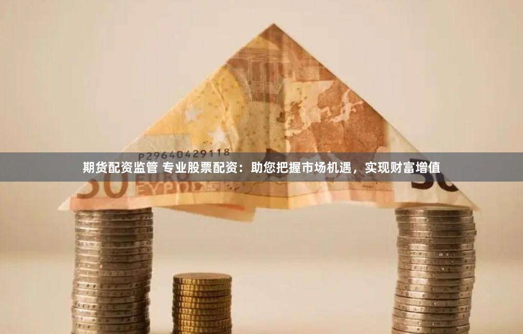 期货配资监管 专业股票配资：助您把握市场机遇，实现财富增值