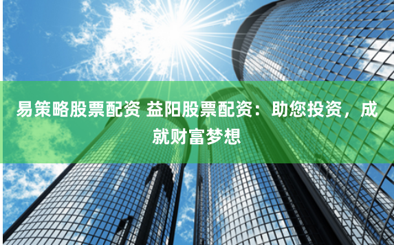 易策略股票配资 益阳股票配资：助您投资，成就财富梦想