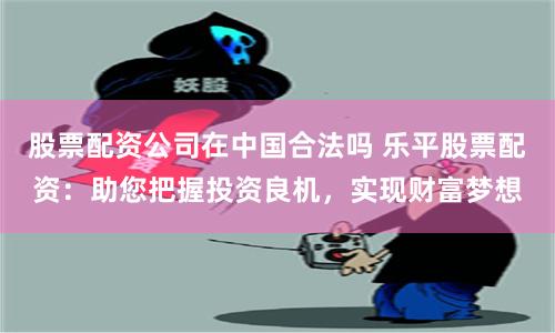 股票配资公司在中国合法吗 乐平股票配资:助您把握投资良机,实现财富梦想
