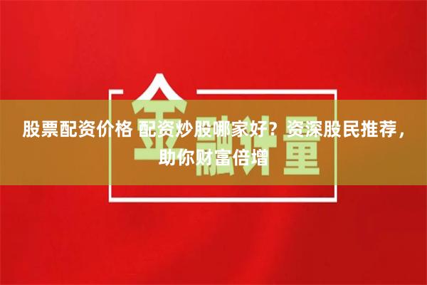 股票配资价格 配资炒股哪家好?资深股民推荐,助你财富倍增
