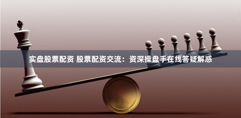 实盘股票配资 股票配资交流：资深操盘手在线答疑解惑