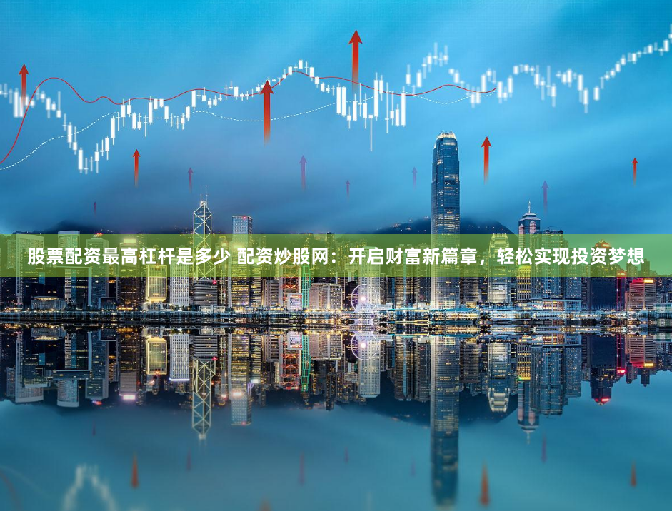 股票配资最高杠杆是多少 配资炒股网：开启财富新篇章，轻松实现投资梦想