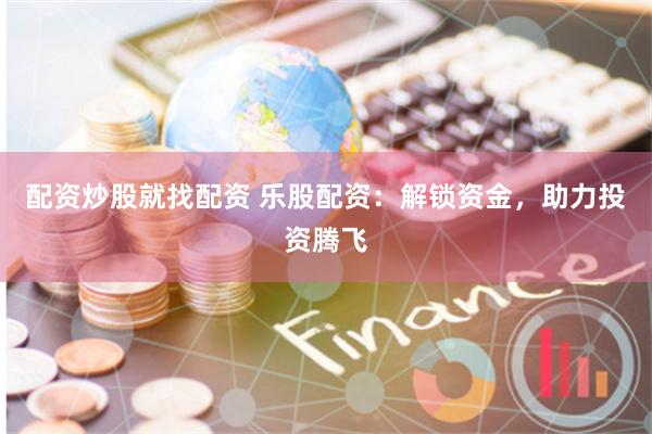 配资炒股就找配资 乐股配资：解锁资金，助力投资腾飞