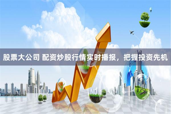 股票大公司 配资炒股行情实时播报，把握投资先机