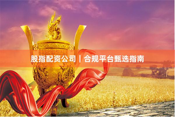 股指配资公司｜合规平台甄选指南