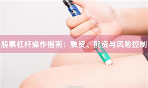 股票杠杆操作指南：融资、配资与风险控制